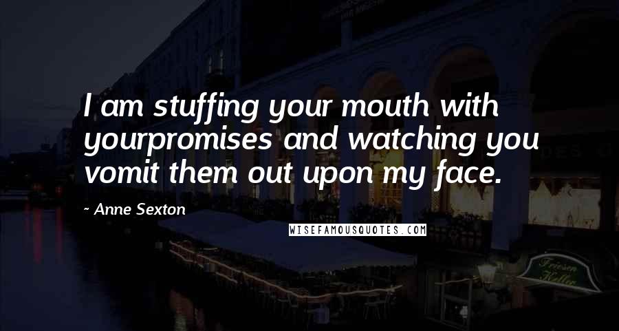 Anne Sexton Quotes: I am stuffing your mouth with yourpromises and watching you vomit them out upon my face.