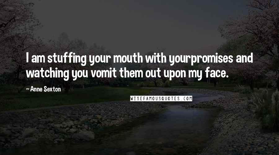 Anne Sexton Quotes: I am stuffing your mouth with yourpromises and watching you vomit them out upon my face.
