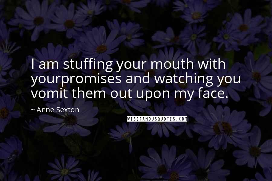 Anne Sexton Quotes: I am stuffing your mouth with yourpromises and watching you vomit them out upon my face.