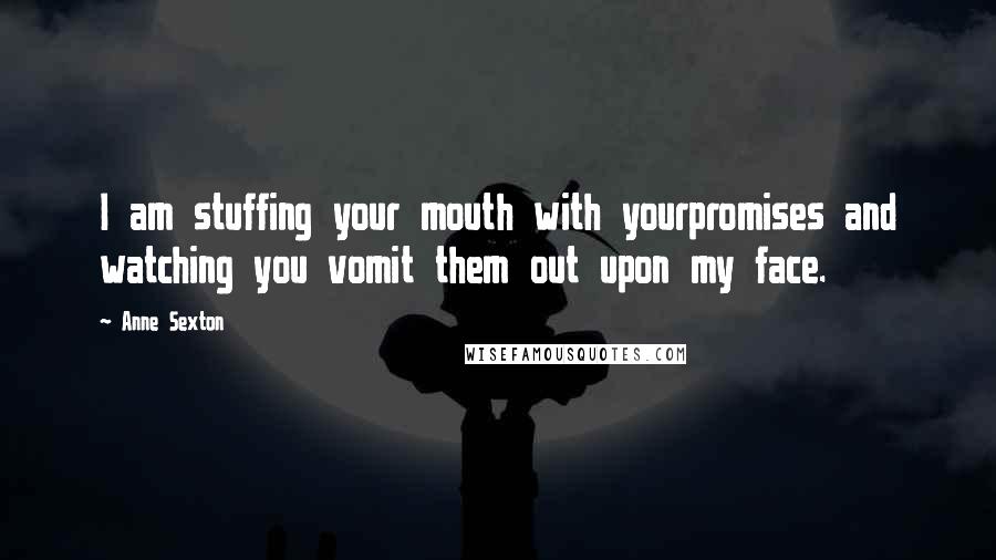 Anne Sexton Quotes: I am stuffing your mouth with yourpromises and watching you vomit them out upon my face.