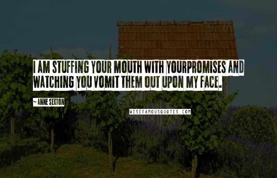 Anne Sexton Quotes: I am stuffing your mouth with yourpromises and watching you vomit them out upon my face.