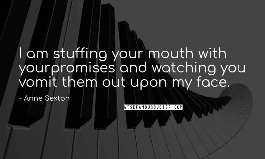 Anne Sexton Quotes: I am stuffing your mouth with yourpromises and watching you vomit them out upon my face.