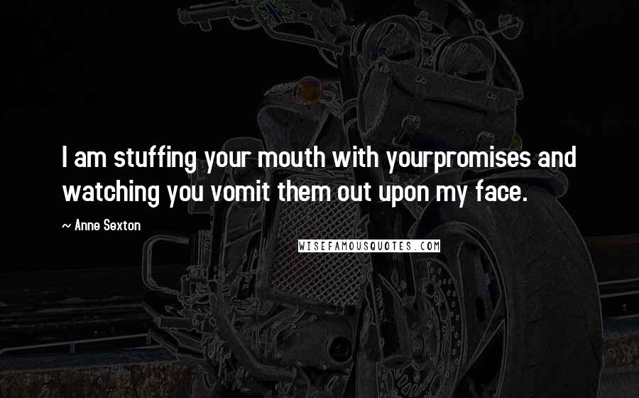 Anne Sexton Quotes: I am stuffing your mouth with yourpromises and watching you vomit them out upon my face.