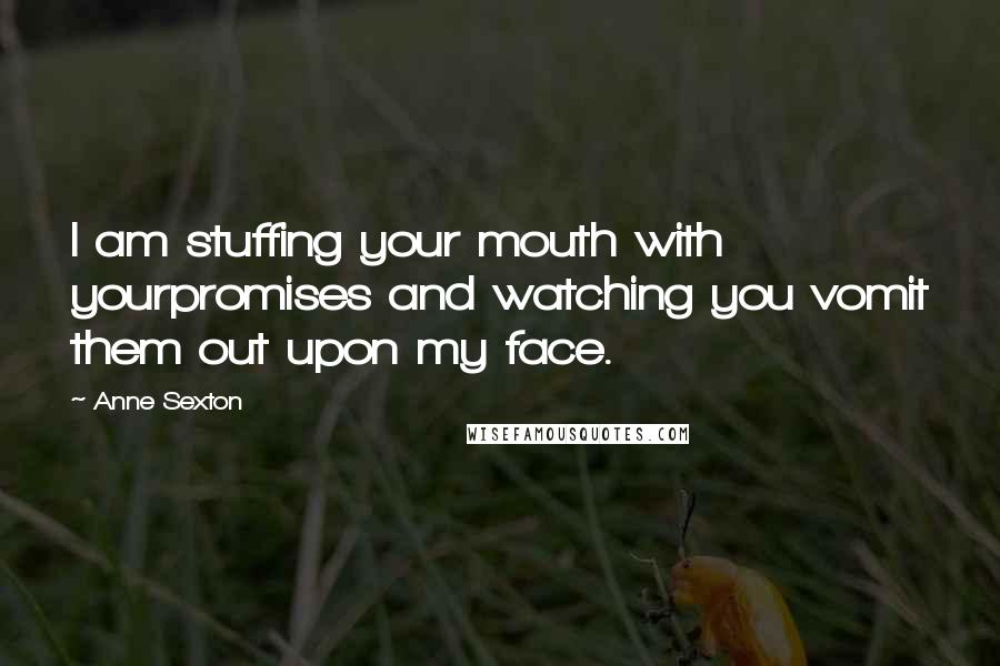 Anne Sexton Quotes: I am stuffing your mouth with yourpromises and watching you vomit them out upon my face.