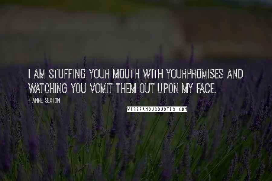 Anne Sexton Quotes: I am stuffing your mouth with yourpromises and watching you vomit them out upon my face.