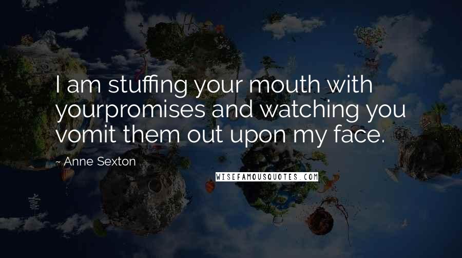 Anne Sexton Quotes: I am stuffing your mouth with yourpromises and watching you vomit them out upon my face.