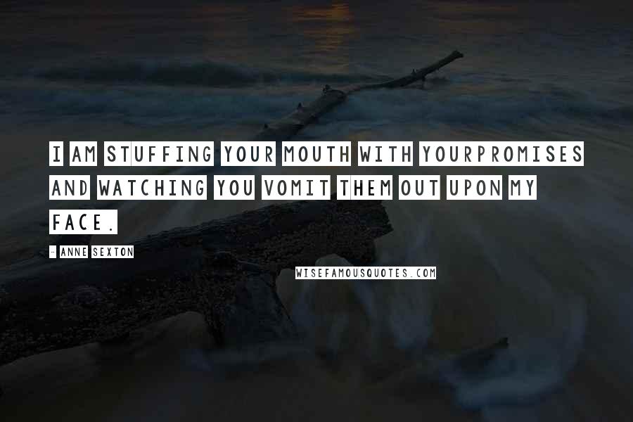 Anne Sexton Quotes: I am stuffing your mouth with yourpromises and watching you vomit them out upon my face.