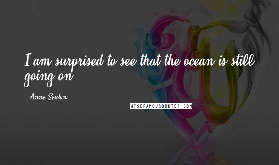 Anne Sexton Quotes: I am surprised to see that the ocean is still going on.