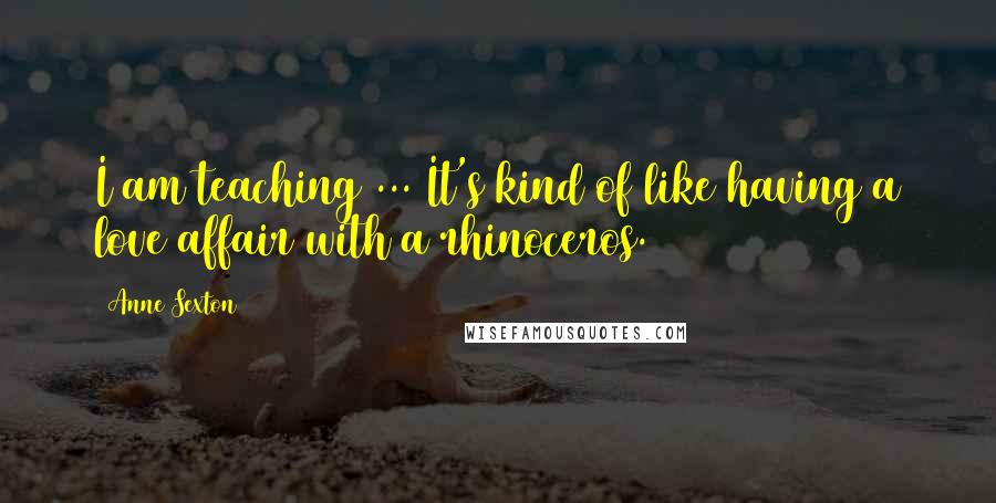 Anne Sexton Quotes: I am teaching ... It's kind of like having a love affair with a rhinoceros.