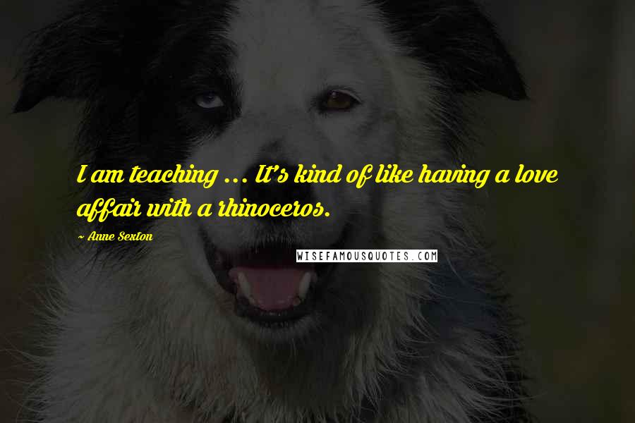 Anne Sexton Quotes: I am teaching ... It's kind of like having a love affair with a rhinoceros.