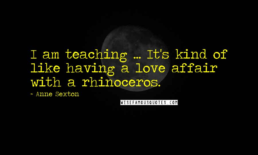 Anne Sexton Quotes: I am teaching ... It's kind of like having a love affair with a rhinoceros.