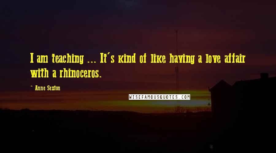 Anne Sexton Quotes: I am teaching ... It's kind of like having a love affair with a rhinoceros.