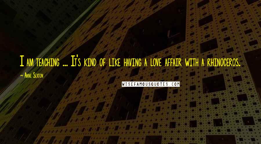 Anne Sexton Quotes: I am teaching ... It's kind of like having a love affair with a rhinoceros.
