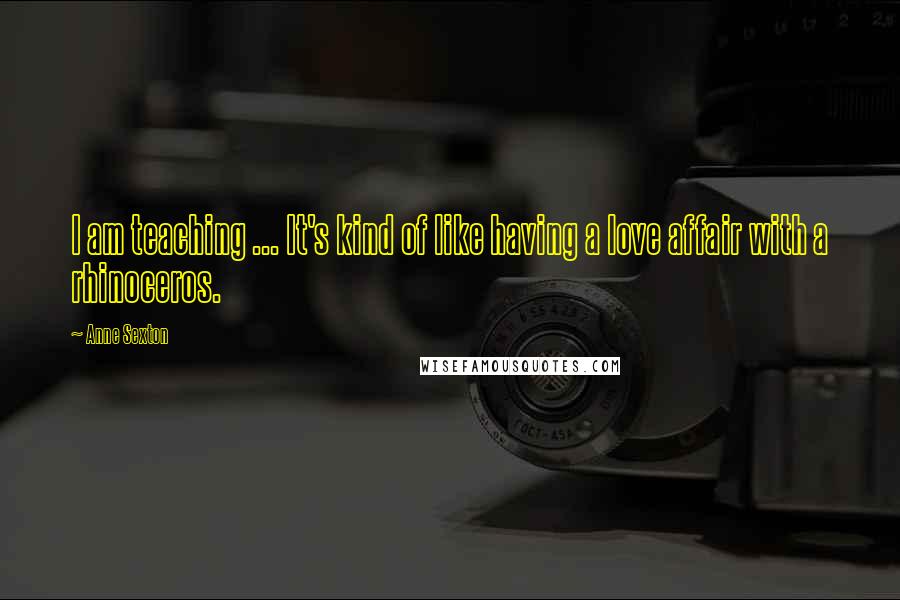 Anne Sexton Quotes: I am teaching ... It's kind of like having a love affair with a rhinoceros.