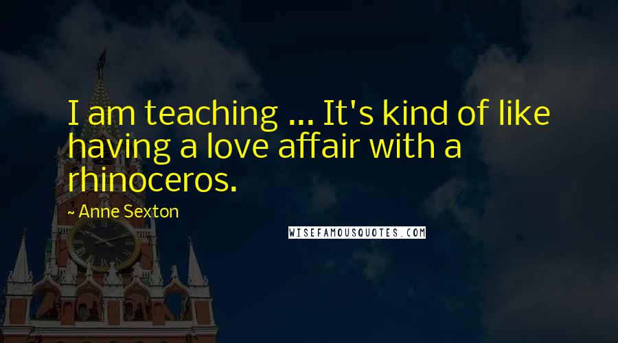 Anne Sexton Quotes: I am teaching ... It's kind of like having a love affair with a rhinoceros.