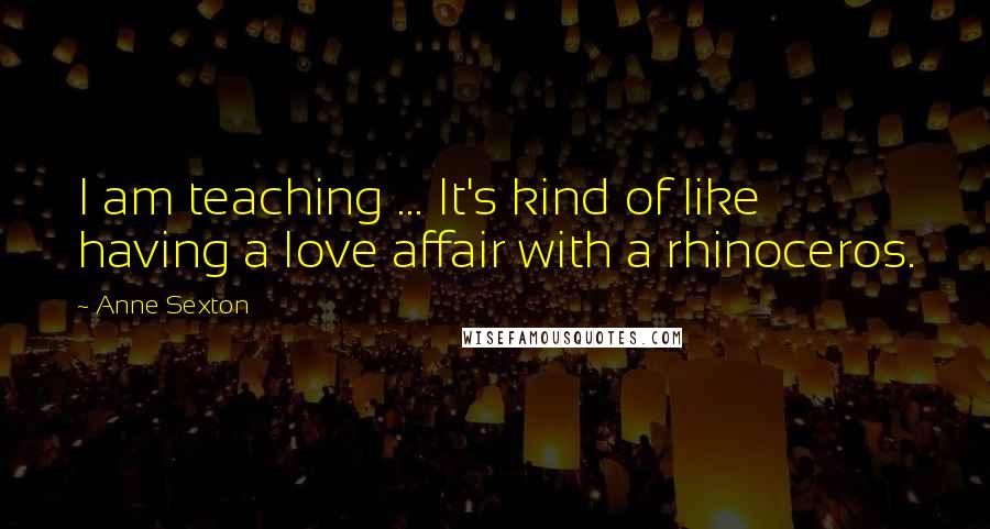 Anne Sexton Quotes: I am teaching ... It's kind of like having a love affair with a rhinoceros.