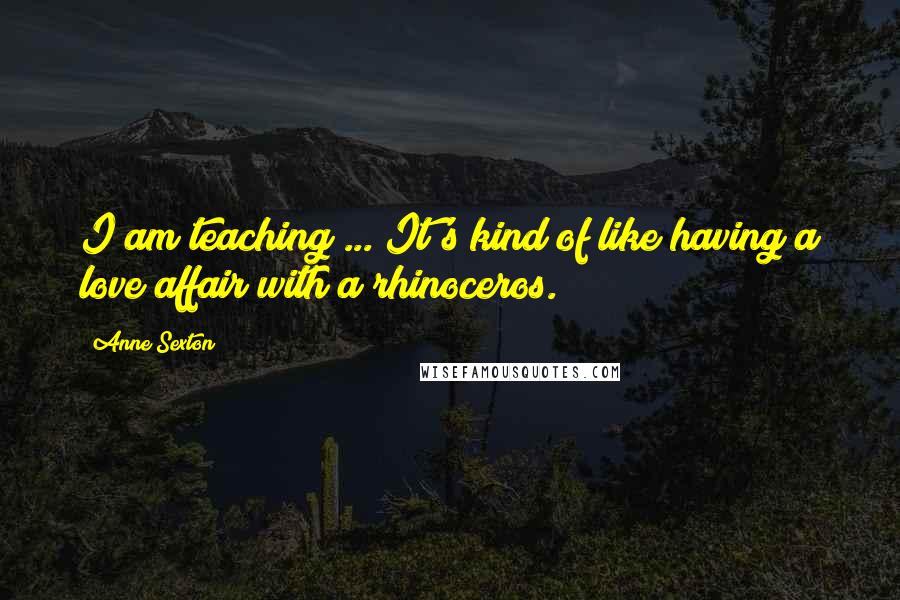Anne Sexton Quotes: I am teaching ... It's kind of like having a love affair with a rhinoceros.
