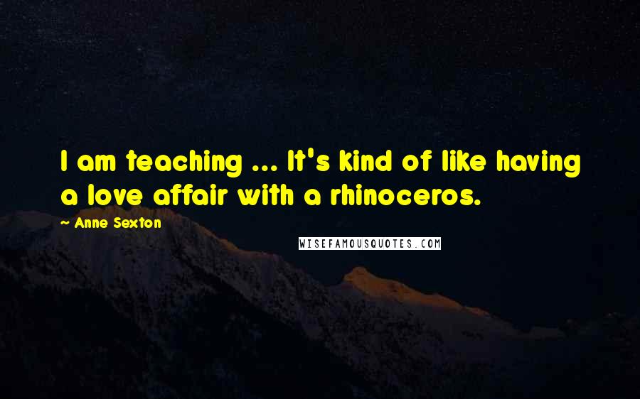 Anne Sexton Quotes: I am teaching ... It's kind of like having a love affair with a rhinoceros.