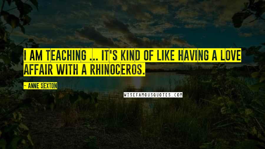 Anne Sexton Quotes: I am teaching ... It's kind of like having a love affair with a rhinoceros.