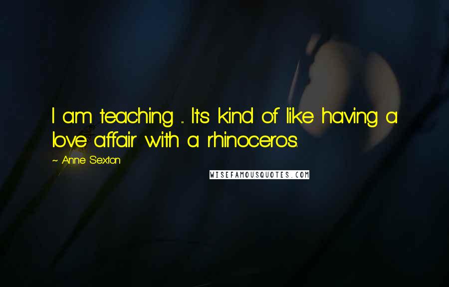 Anne Sexton Quotes: I am teaching ... It's kind of like having a love affair with a rhinoceros.