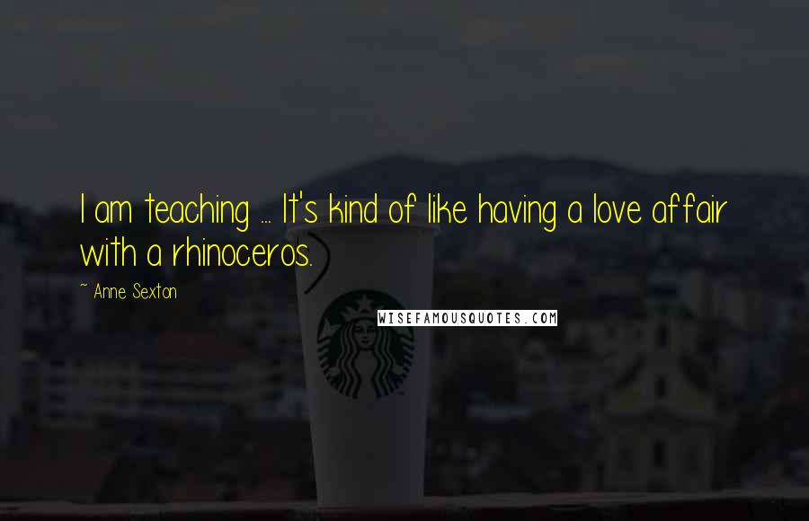 Anne Sexton Quotes: I am teaching ... It's kind of like having a love affair with a rhinoceros.
