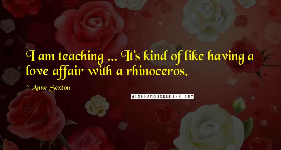 Anne Sexton Quotes: I am teaching ... It's kind of like having a love affair with a rhinoceros.