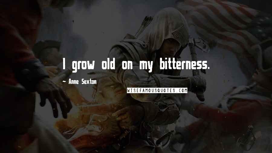 Anne Sexton Quotes: I grow old on my bitterness.