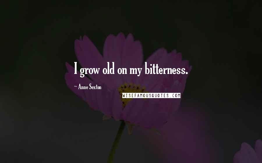 Anne Sexton Quotes: I grow old on my bitterness.