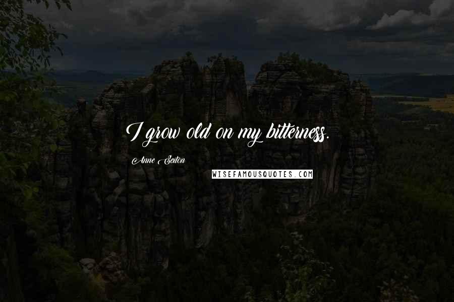 Anne Sexton Quotes: I grow old on my bitterness.