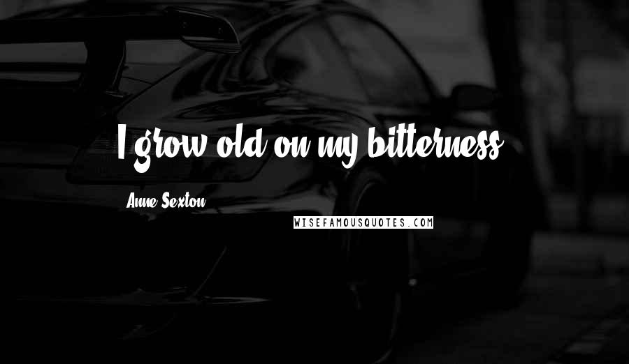 Anne Sexton Quotes: I grow old on my bitterness.
