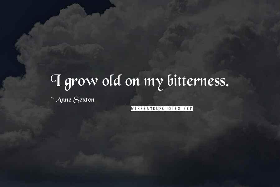 Anne Sexton Quotes: I grow old on my bitterness.