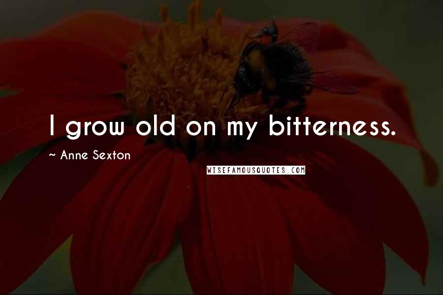 Anne Sexton Quotes: I grow old on my bitterness.