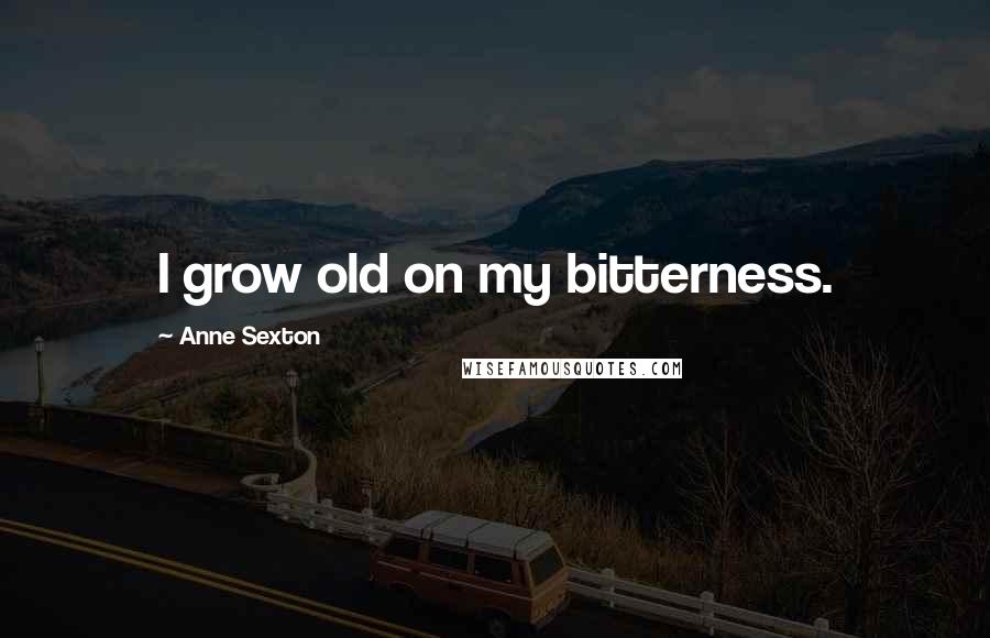Anne Sexton Quotes: I grow old on my bitterness.