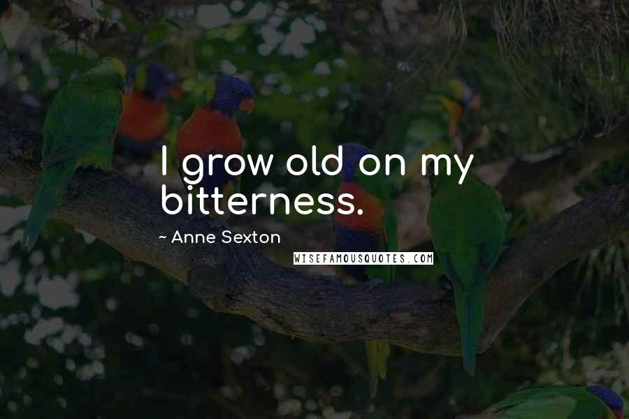 Anne Sexton Quotes: I grow old on my bitterness.