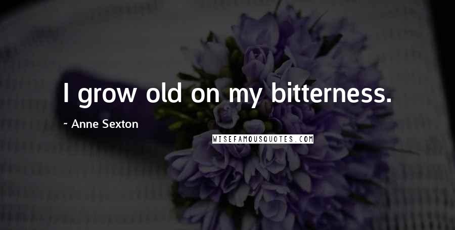 Anne Sexton Quotes: I grow old on my bitterness.