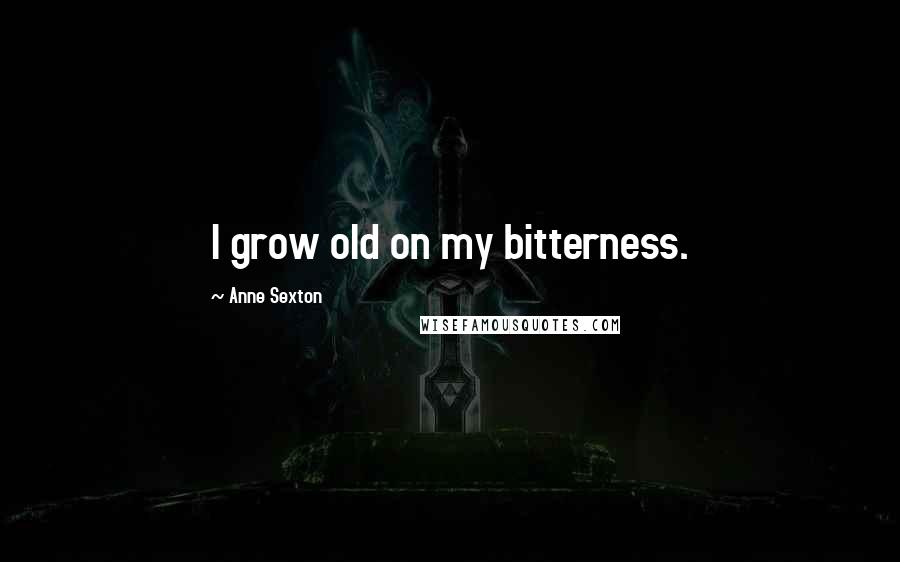 Anne Sexton Quotes: I grow old on my bitterness.
