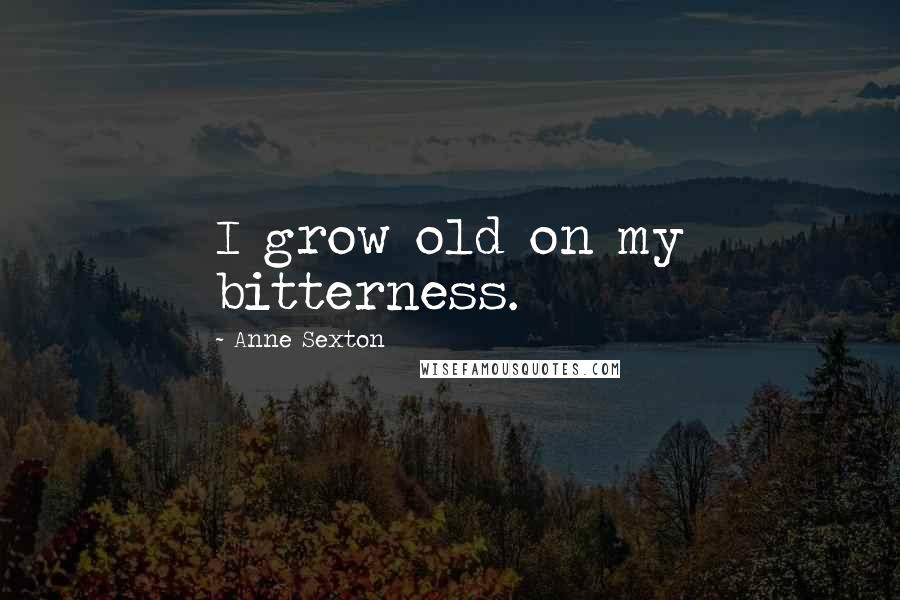 Anne Sexton Quotes: I grow old on my bitterness.