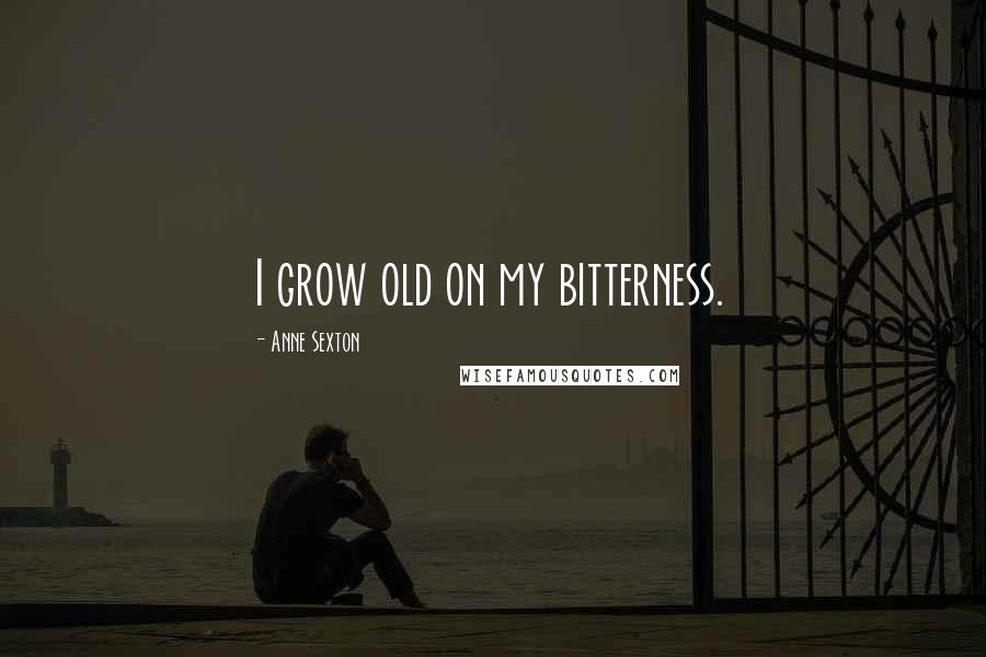 Anne Sexton Quotes: I grow old on my bitterness.