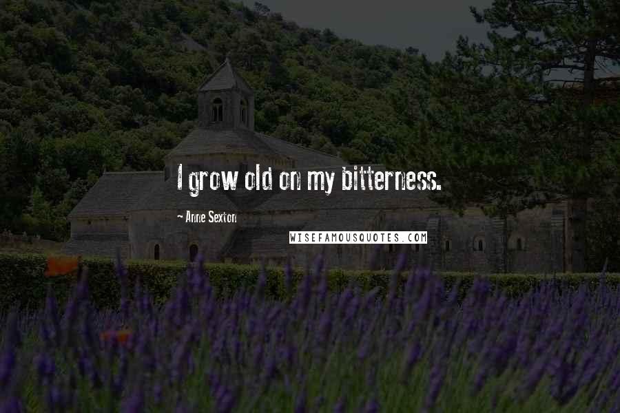 Anne Sexton Quotes: I grow old on my bitterness.