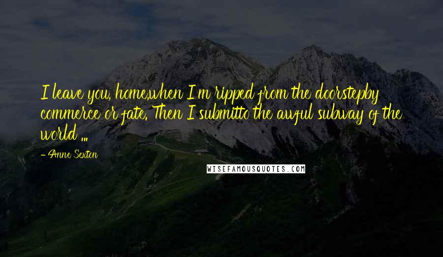 Anne Sexton Quotes: I leave you, home,when I'm ripped from the doorstepby commerce or fate. Then I submitto the awful subway of the world ...