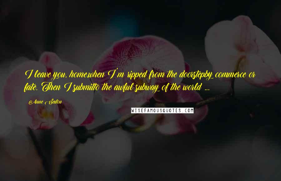 Anne Sexton Quotes: I leave you, home,when I'm ripped from the doorstepby commerce or fate. Then I submitto the awful subway of the world ...