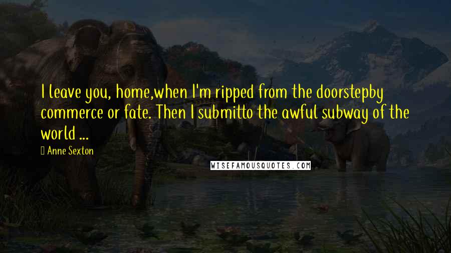 Anne Sexton Quotes: I leave you, home,when I'm ripped from the doorstepby commerce or fate. Then I submitto the awful subway of the world ...