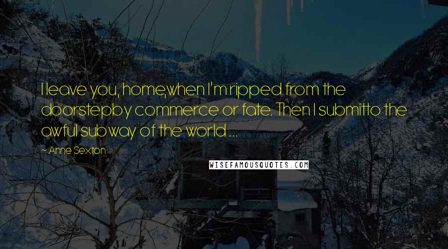 Anne Sexton Quotes: I leave you, home,when I'm ripped from the doorstepby commerce or fate. Then I submitto the awful subway of the world ...