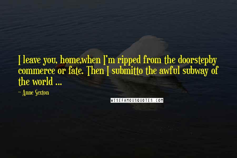 Anne Sexton Quotes: I leave you, home,when I'm ripped from the doorstepby commerce or fate. Then I submitto the awful subway of the world ...