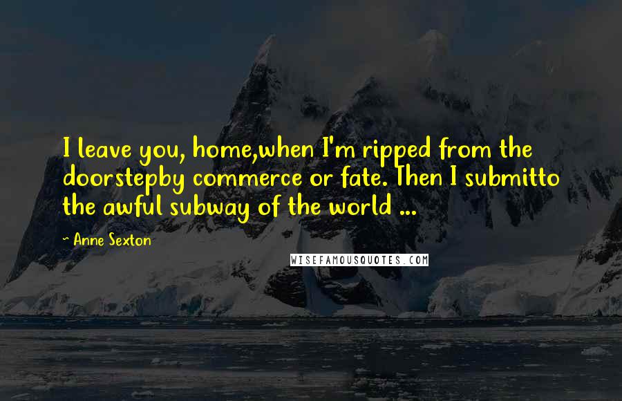 Anne Sexton Quotes: I leave you, home,when I'm ripped from the doorstepby commerce or fate. Then I submitto the awful subway of the world ...