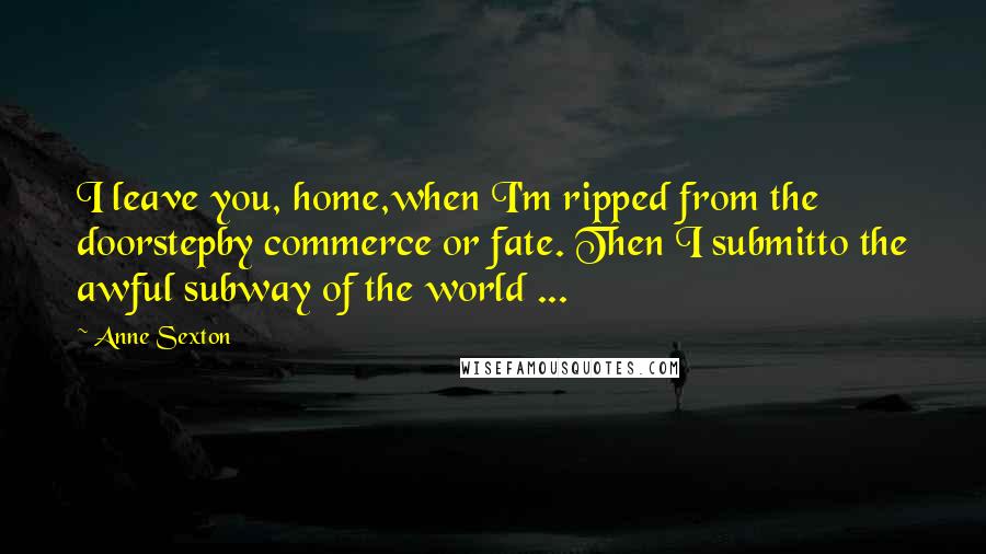 Anne Sexton Quotes: I leave you, home,when I'm ripped from the doorstepby commerce or fate. Then I submitto the awful subway of the world ...