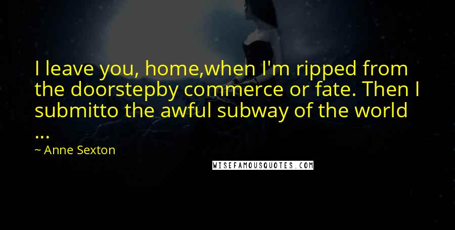 Anne Sexton Quotes: I leave you, home,when I'm ripped from the doorstepby commerce or fate. Then I submitto the awful subway of the world ...