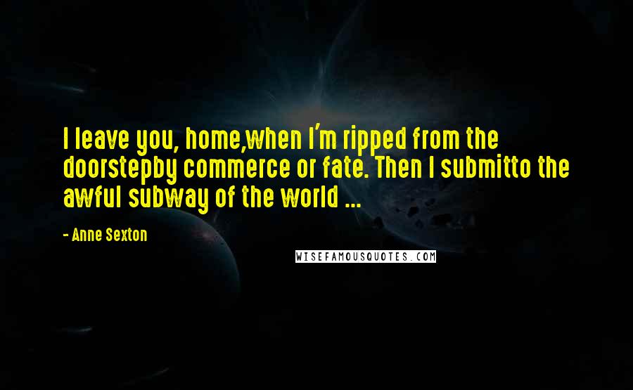 Anne Sexton Quotes: I leave you, home,when I'm ripped from the doorstepby commerce or fate. Then I submitto the awful subway of the world ...