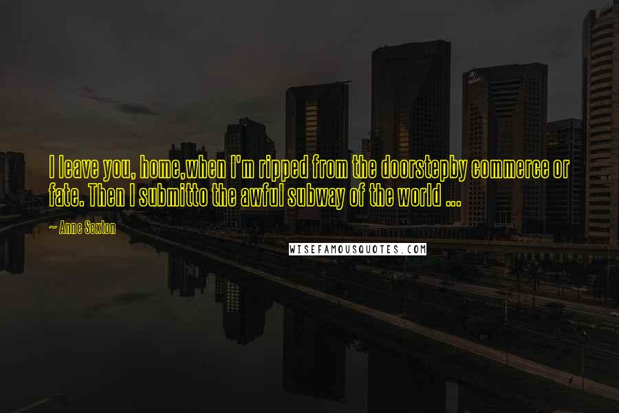 Anne Sexton Quotes: I leave you, home,when I'm ripped from the doorstepby commerce or fate. Then I submitto the awful subway of the world ...