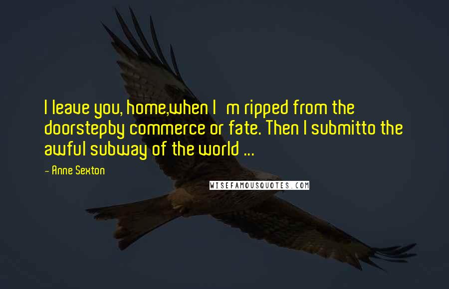 Anne Sexton Quotes: I leave you, home,when I'm ripped from the doorstepby commerce or fate. Then I submitto the awful subway of the world ...